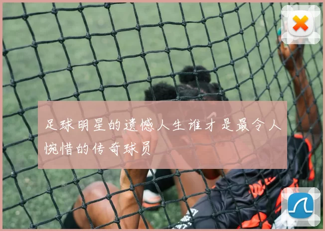 足球明星的遗憾人生谁才是最令人惋惜的传奇球员