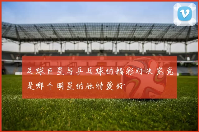 足球巨星与乒乓球的精彩对决究竟是哪个明星的独特爱好