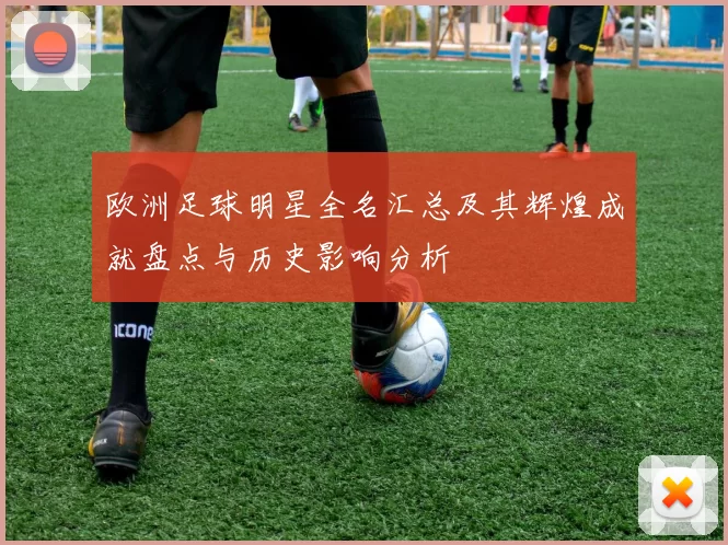 欧洲足球明星全名汇总及其辉煌成就盘点与历史影响分析