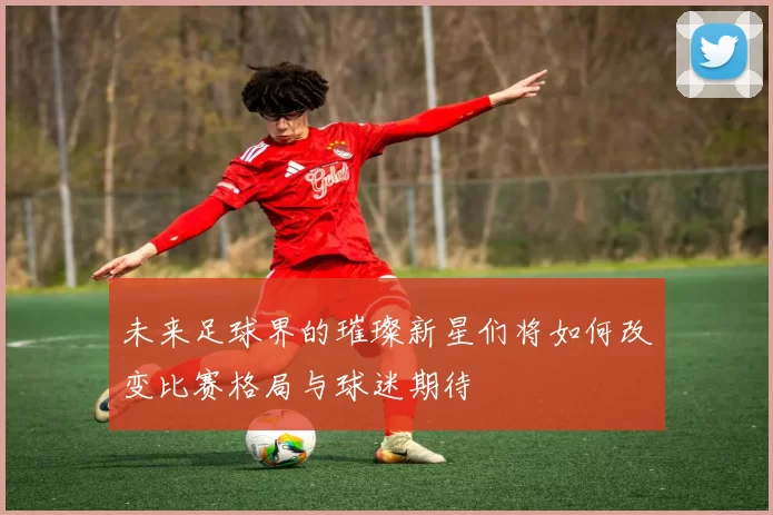 未来足球界的璀璨新星们将如何改变比赛格局与球迷期待
