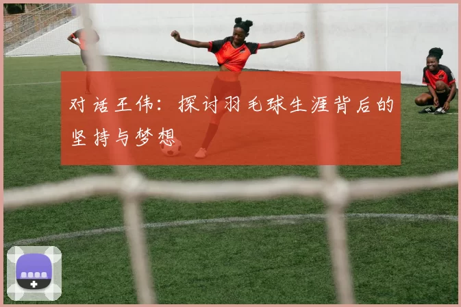 对话王伟：探讨羽毛球生涯背后的坚持与梦想