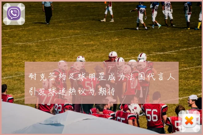 耐克签约足球明星成为法国代言人引发球迷热议与期待