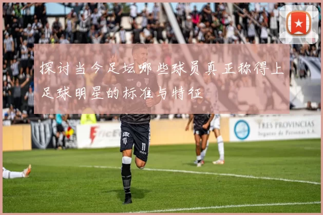 探讨当今足坛哪些球员真正称得上足球明星的标准与特征