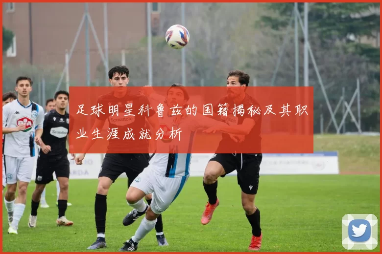 足球明星科鲁兹的国籍揭秘及其职业生涯成就分析