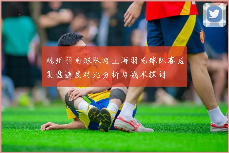 杭州羽毛球队与上海羽毛球队赛后复盘速度对比分析与战术探讨