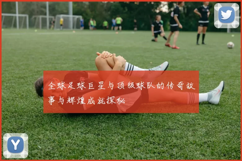 全球足球巨星与顶级球队的传奇故事与辉煌成就探秘