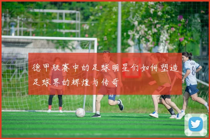 德甲联赛中的足球明星们如何塑造足球界的辉煌与传奇