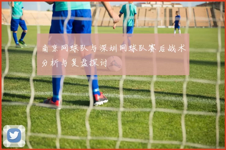 南京网球队与深圳网球队赛后战术分析与复盘探讨