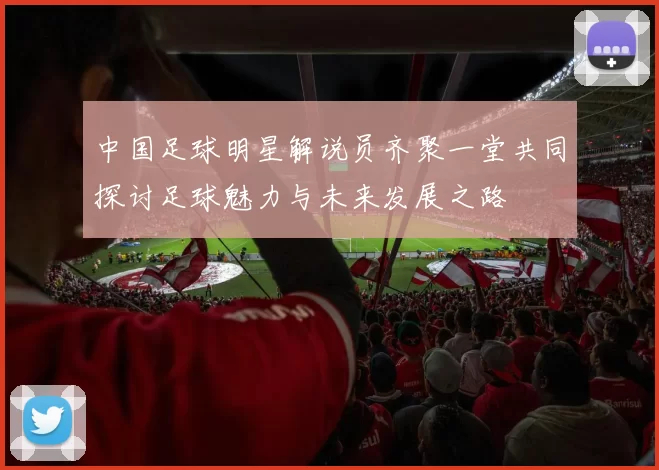 中国足球明星解说员齐聚一堂共同探讨足球魅力与未来发展之路