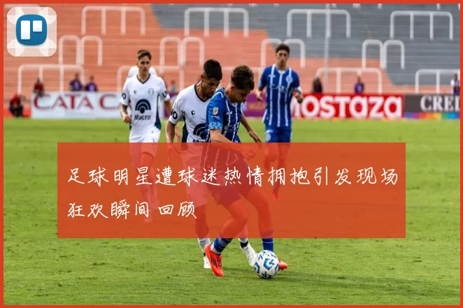 足球明星遭球迷热情拥抱引发现场狂欢瞬间回顾