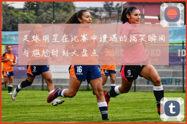 足球明星在比赛中遭遇的搞笑瞬间与尴尬时刻大盘点