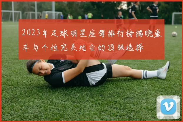 2023年足球明星座驾排行榜揭晓豪车与个性完美结合的顶级选择