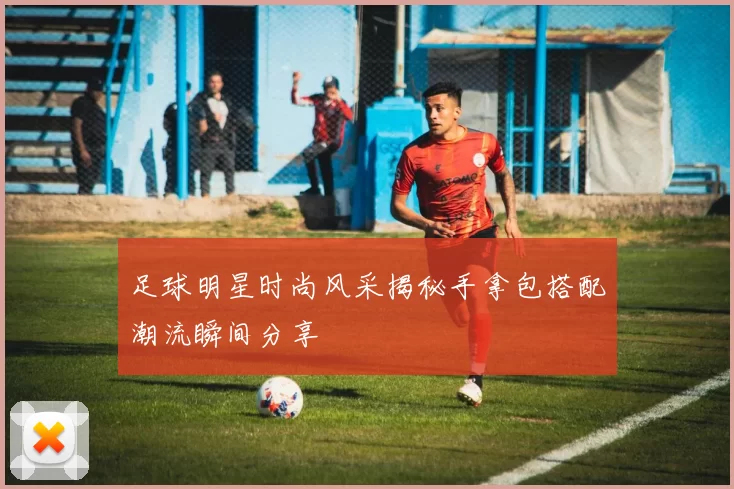 足球明星时尚风采揭秘手拿包搭配潮流瞬间分享