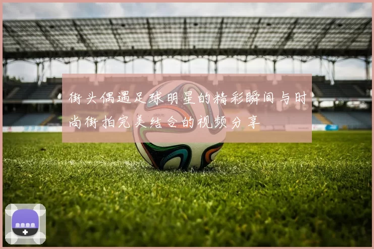 街头偶遇足球明星的精彩瞬间与时尚街拍完美结合的视频分享