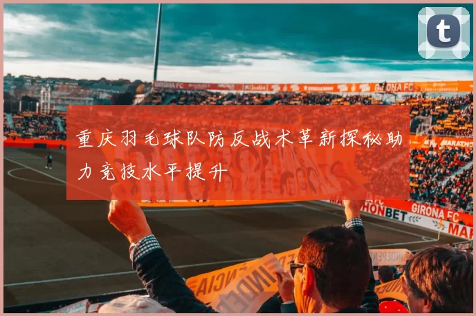 重庆羽毛球队防反战术革新探秘助力竞技水平提升