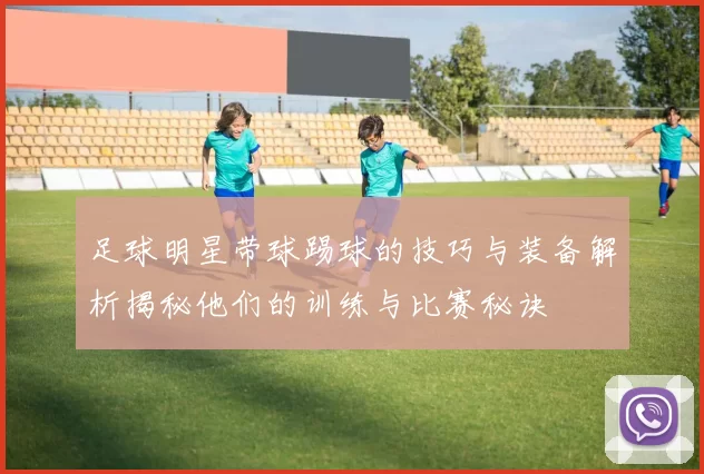 足球明星带球踢球的技巧与装备解析揭秘他们的训练与比赛秘诀
