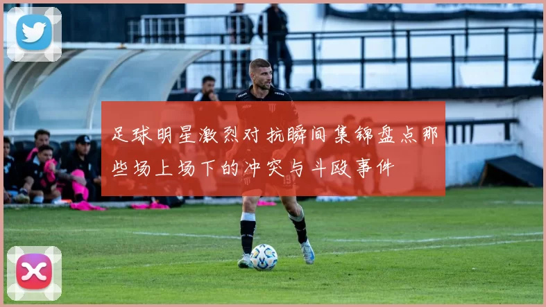 足球明星激烈对抗瞬间集锦盘点那些场上场下的冲突与斗殴事件