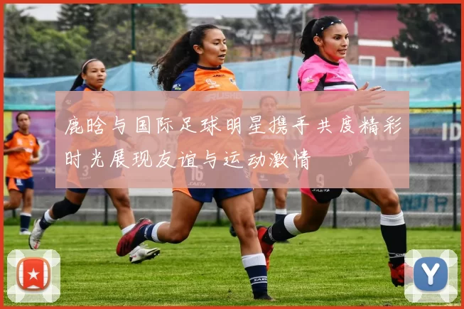 鹿晗与国际足球明星携手共度精彩时光展现友谊与运动激情