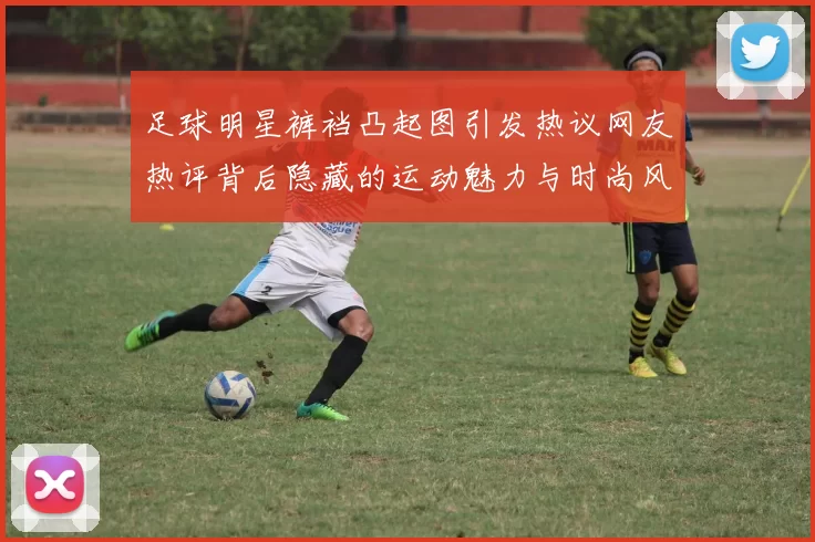 足球明星裤裆凸起图引发热议网友热评背后隐藏的运动魅力与时尚风潮
