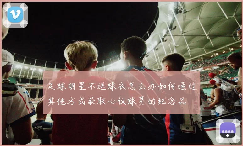 足球明星不送球衣怎么办如何通过其他方式获取心仪球员的纪念品