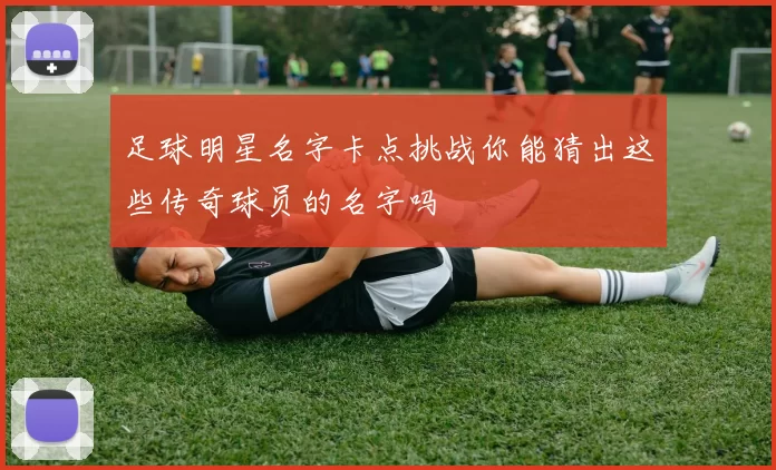 足球明星名字卡点挑战你能猜出这些传奇球员的名字吗
