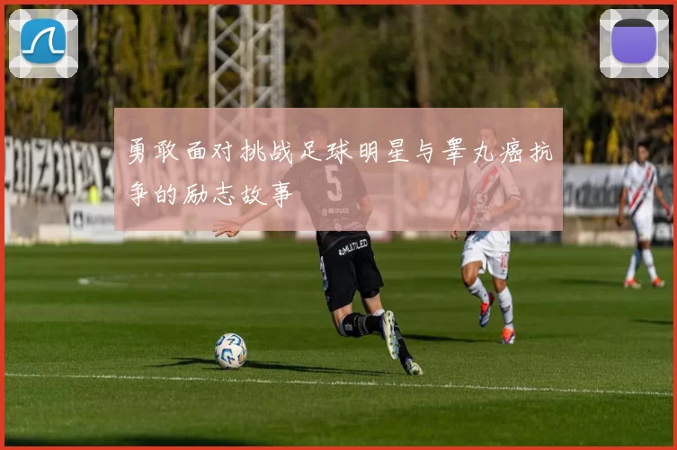 勇敢面对挑战足球明星与睾丸癌抗争的励志故事