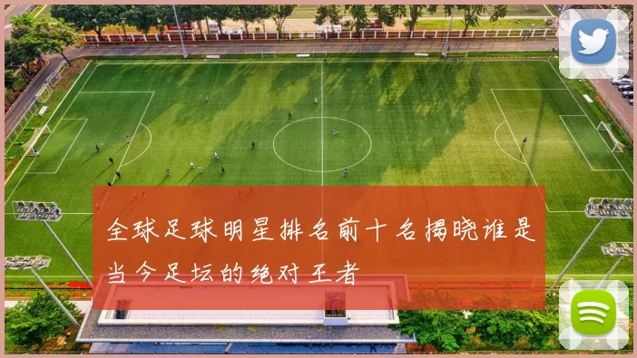 全球足球明星排名前十名揭晓谁是当今足坛的绝对王者