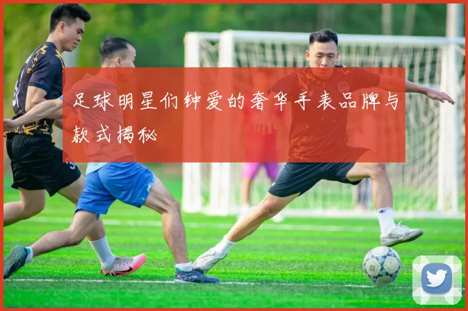 足球明星们钟爱的奢华手表品牌与款式揭秘