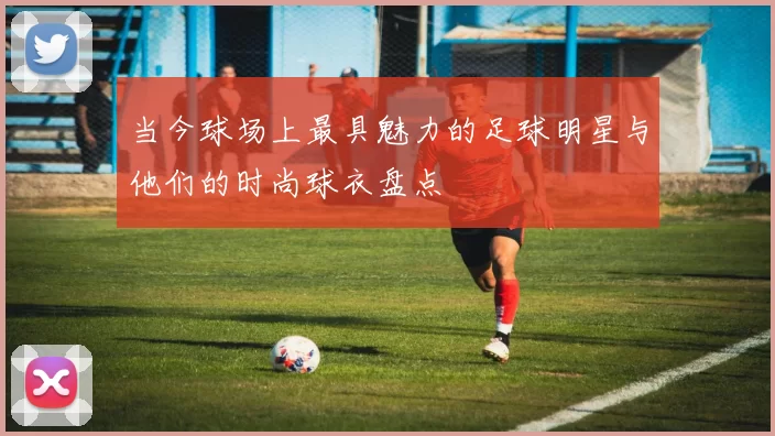 当今球场上最具魅力的足球明星与他们的时尚球衣盘点