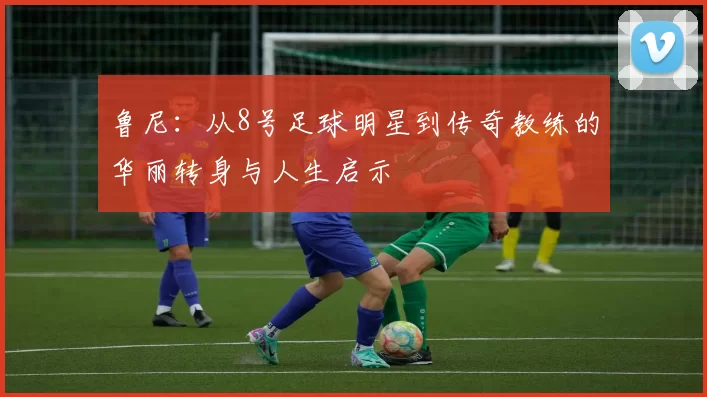 鲁尼：从8号足球明星到传奇教练的华丽转身与人生启示