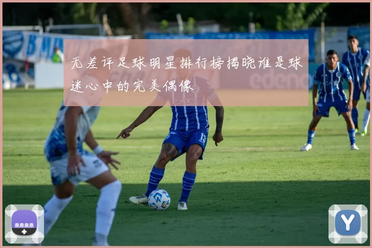 无差评足球明星排行榜揭晓谁是球迷心中的完美偶像