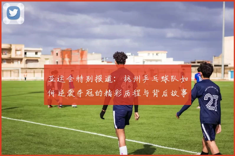 亚运会特别报道：杭州乒乓球队如何逆袭夺冠的精彩历程与背后故事